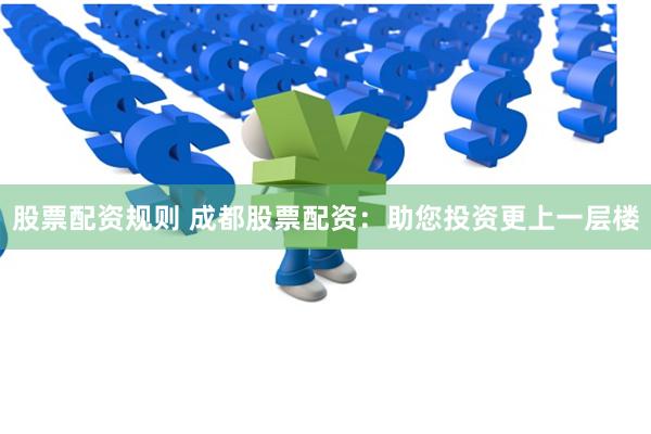 股票配资规则 成都股票配资：助您投资更上一层楼