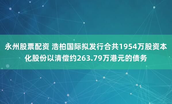 永州股票配资 浩柏国际拟发行合共1954万股资本化股份以清偿约263.79万港元的债务