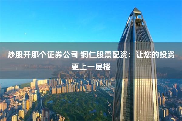 炒股开那个证券公司 铜仁股票配资：让您的投资更上一层楼