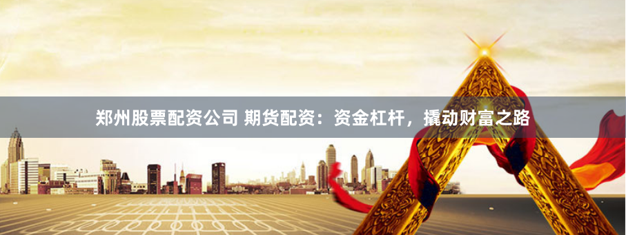郑州股票配资公司 期货配资：资金杠杆，撬动财富之路