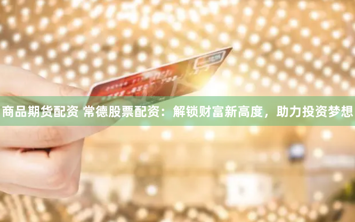 商品期货配资 常德股票配资：解锁财富新高度，助力投资梦想