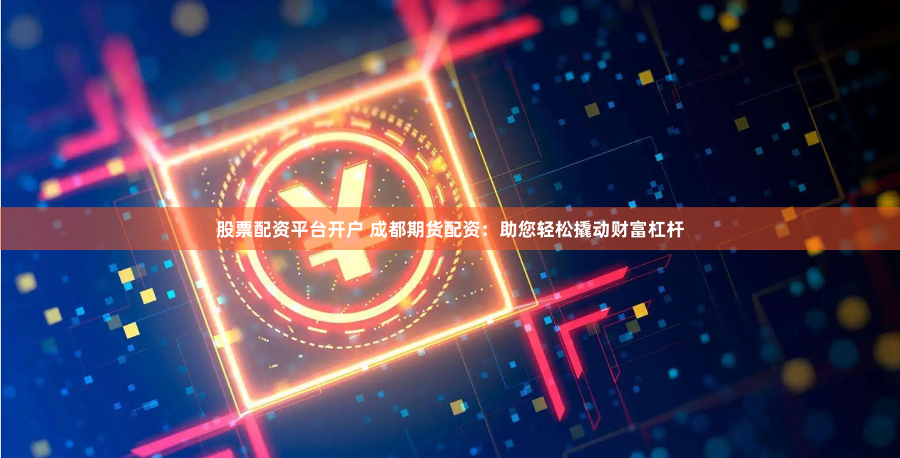 股票配资平台开户 成都期货配资：助您轻松撬动财富杠杆