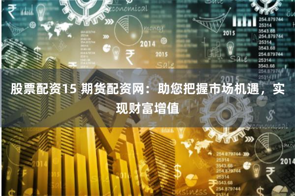股票配资15 期货配资网：助您把握市场机遇，实现财富增值