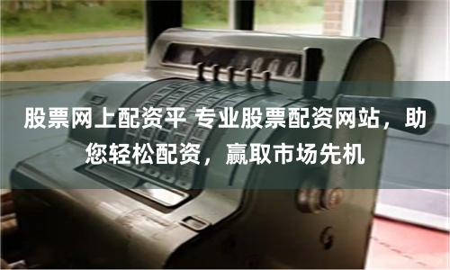 股票网上配资平 专业股票配资网站，助您轻松配资，赢取市场先机